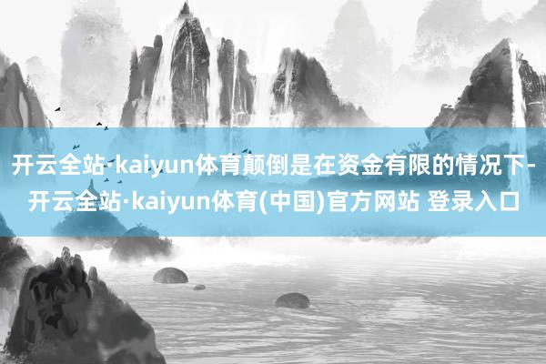 开云全站·kaiyun体育颠倒是在资金有限的情况下-开云全站·kaiyun体育(中国)官方网站 登录入口