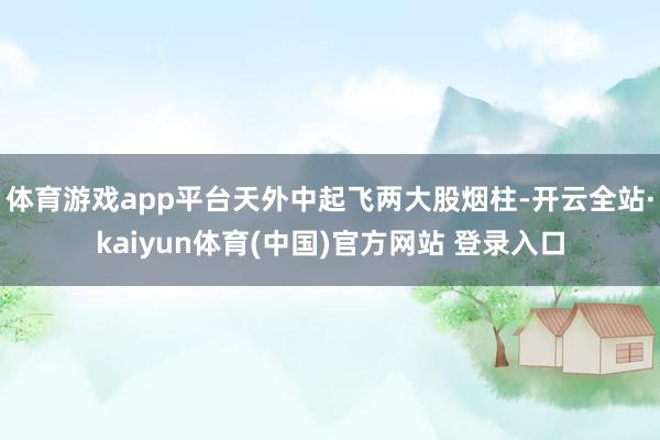 体育游戏app平台天外中起飞两大股烟柱-开云全站·kaiyun体育(中国)官方网站 登录入口