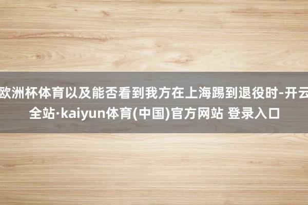 欧洲杯体育以及能否看到我方在上海踢到退役时-开云全站·kaiyun体育(中国)官方网站 登录入口