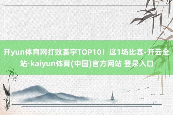 开yun体育网打败寰宇TOP10！这1场比赛-开云全站·kaiyun体育(中国)官方网站 登录入口