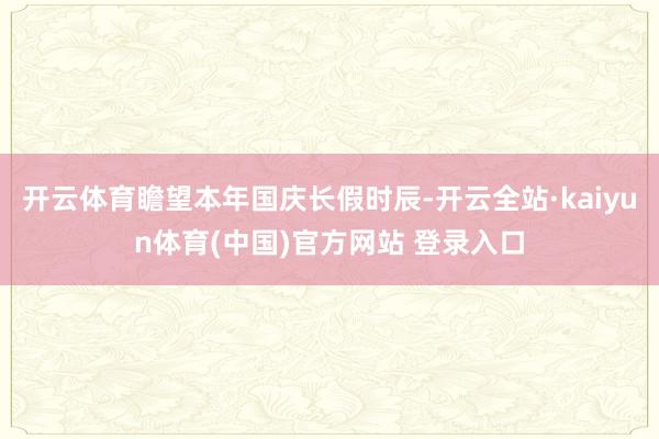 开云体育瞻望本年国庆长假时辰-开云全站·kaiyun体育(中国)官方网站 登录入口