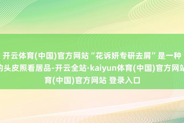 开云体育(中国)官方网站“花诉妍专研去屑”是一种安全灵验的头皮照看居品-开云全站·kaiyun体育(中国)官方网站 登录入口