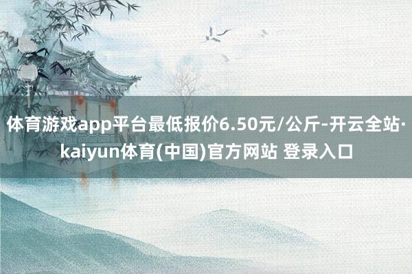 体育游戏app平台最低报价6.50元/公斤-开云全站·kaiyun体育(中国)官方网站 登录入口