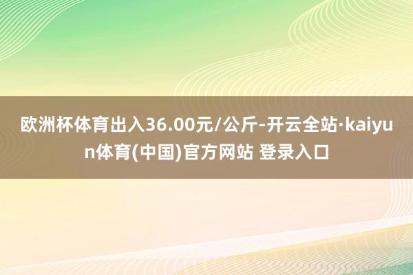 欧洲杯体育出入36.00元/公斤-开云全站·kaiyun体育(中国)官方网站 登录入口