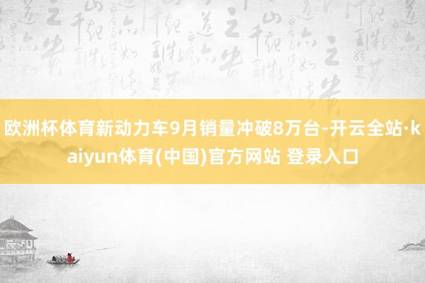 欧洲杯体育新动力车9月销量冲破8万台-开云全站·kaiyun体育(中国)官方网站 登录入口