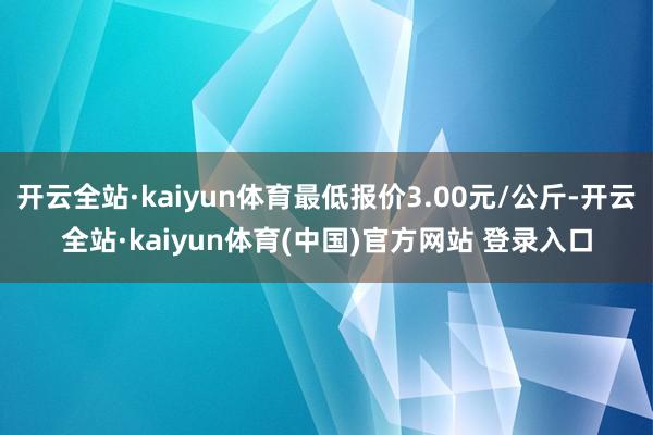 开云全站·kaiyun体育最低报价3.00元/公斤-开云全站·kaiyun体育(中国)官方网站 登录入口