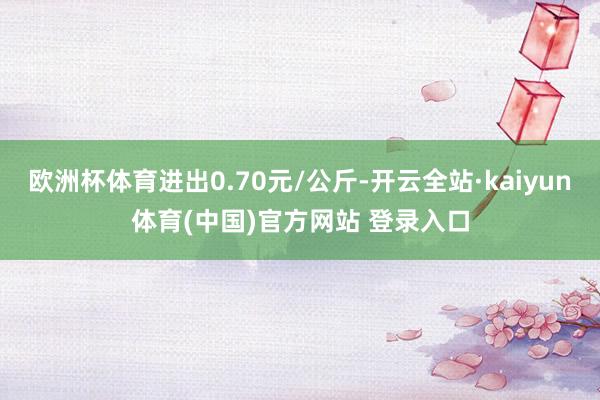 欧洲杯体育进出0.70元/公斤-开云全站·kaiyun体育(中国)官方网站 登录入口