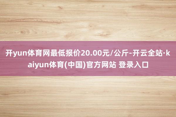 开yun体育网最低报价20.00元/公斤-开云全站·kaiyun体育(中国)官方网站 登录入口