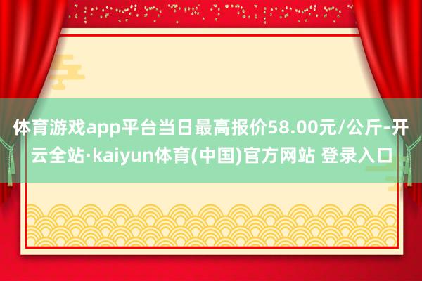 体育游戏app平台当日最高报价58.00元/公斤-开云全站·kaiyun体育(中国)官方网站 登录入口