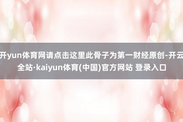 开yun体育网请点击这里此骨子为第一财经原创-开云全站·kaiyun体育(中国)官方网站 登录入口