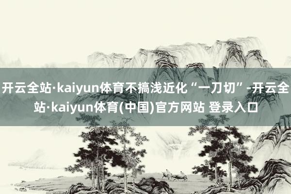 开云全站·kaiyun体育不搞浅近化“一刀切”-开云全站·kaiyun体育(中国)官方网站 登录入口