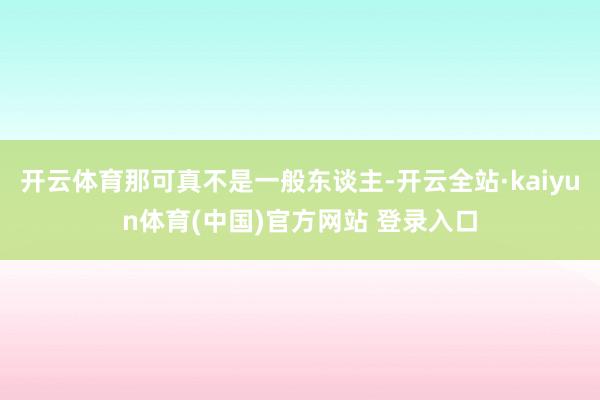 开云体育那可真不是一般东谈主-开云全站·kaiyun体育(中国)官方网站 登录入口