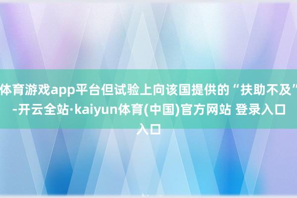 体育游戏app平台但试验上向该国提供的“扶助不及”-开云全站·kaiyun体育(中国)官方网站 登录入口