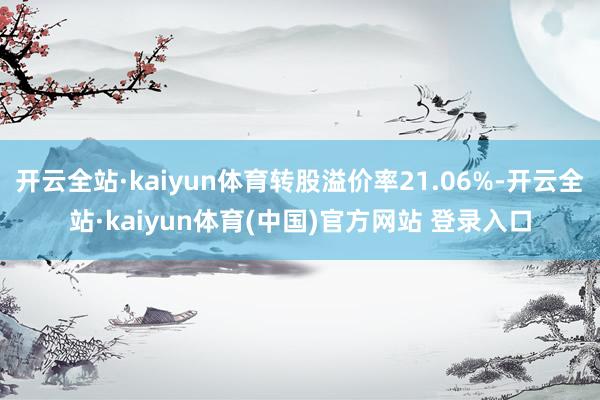 开云全站·kaiyun体育转股溢价率21.06%-开云全站·kaiyun体育(中国)官方网站 登录入口