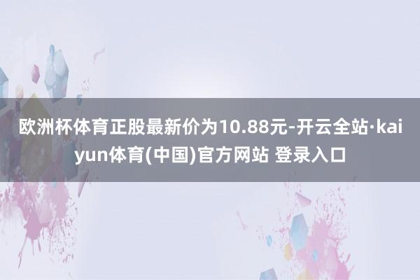 欧洲杯体育正股最新价为10.88元-开云全站·kaiyun体育(中国)官方网站 登录入口