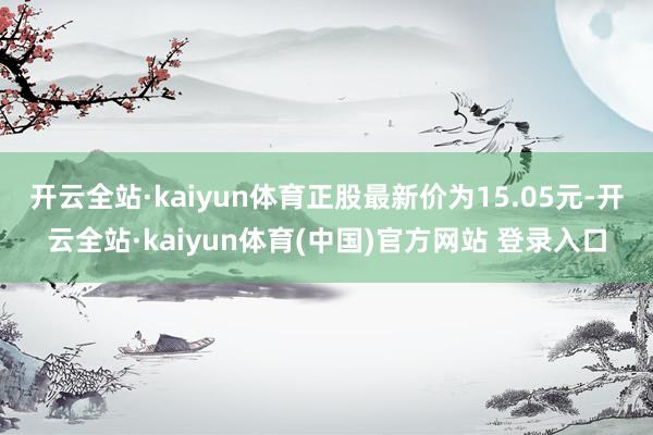 开云全站·kaiyun体育正股最新价为15.05元-开云全站·kaiyun体育(中国)官方网站 登录入口