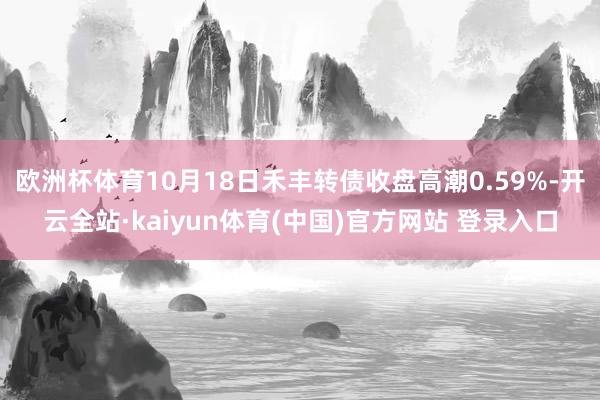 欧洲杯体育10月18日禾丰转债收盘高潮0.59%-开云全站·kaiyun体育(中国)官方网站 登录入口