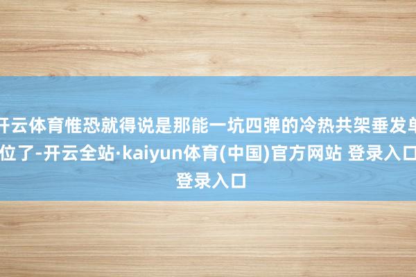 开云体育惟恐就得说是那能一坑四弹的冷热共架垂发单位了-开云全站·kaiyun体育(中国)官方网站 登录入口