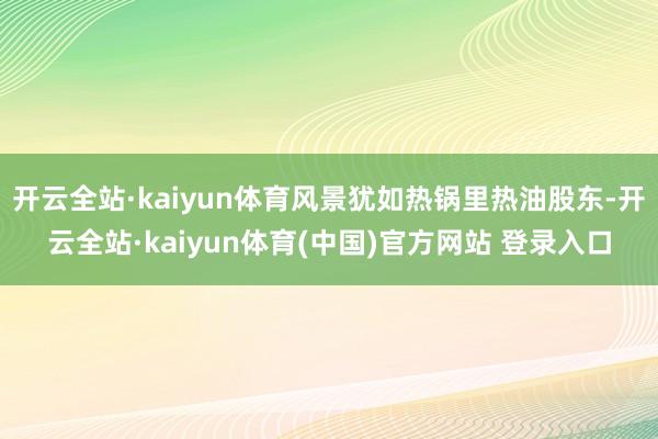 开云全站·kaiyun体育风景犹如热锅里热油股东-开云全站·kaiyun体育(中国)官方网站 登录入口